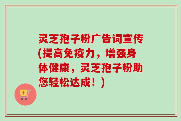 灵芝孢子粉广告词宣传(提高免疫力，增强身体健康，灵芝孢子粉助您轻松达成！)