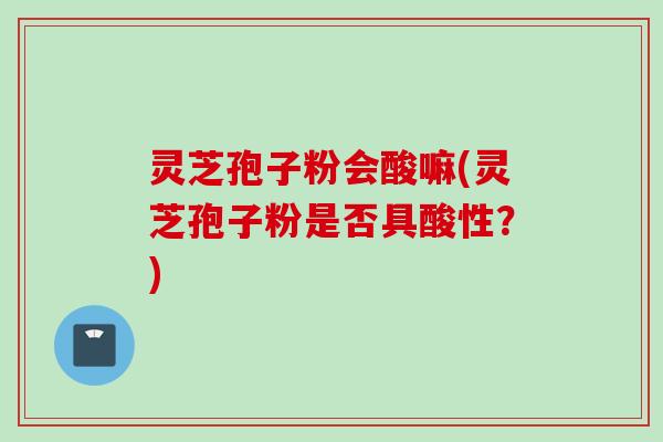 灵芝孢子粉会酸嘛(灵芝孢子粉是否具酸性？)