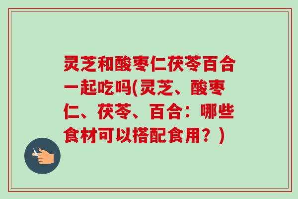灵芝和酸枣仁茯苓百合一起吃吗(灵芝、酸枣仁、茯苓、百合：哪些食材可以搭配食用？)