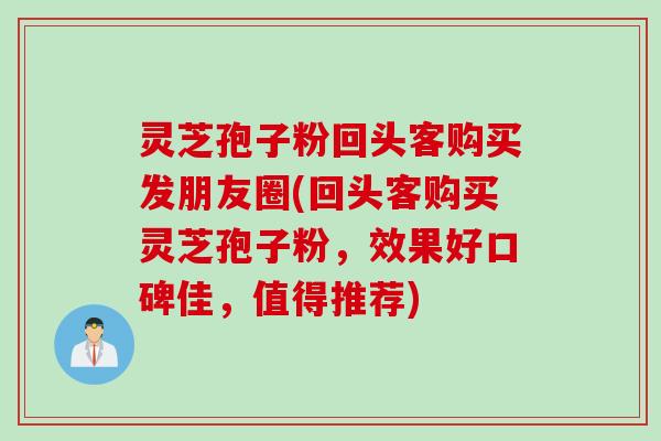 灵芝孢子粉回头客购买发朋友圈(回头客购买灵芝孢子粉，效果好口碑佳，值得推荐)
