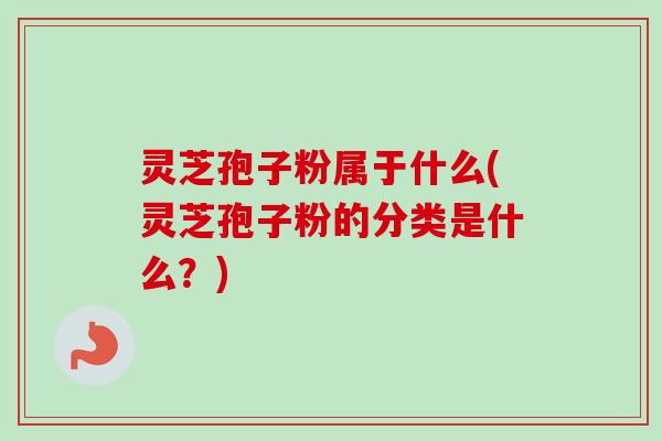 灵芝孢子粉属于什么(灵芝孢子粉的分类是什么？)