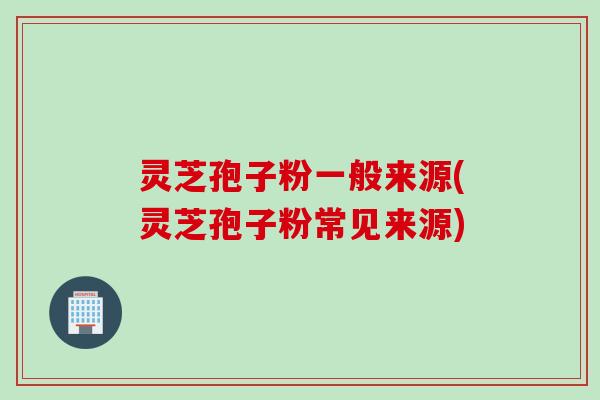 灵芝孢子粉一般来源(灵芝孢子粉常见来源)