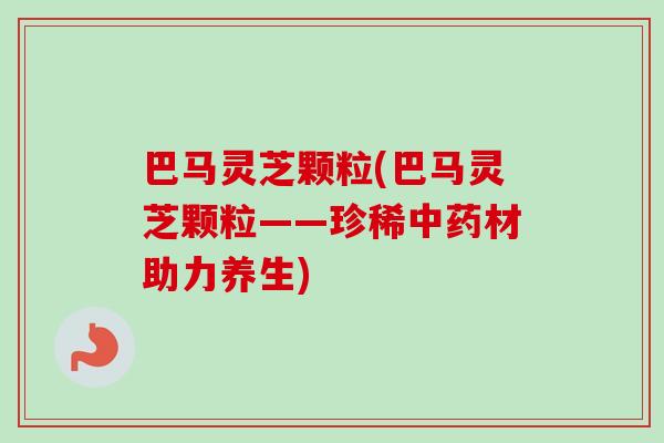 巴马灵芝颗粒(巴马灵芝颗粒——珍稀中药材助力养生)