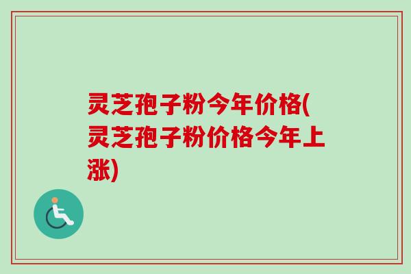 灵芝孢子粉今年价格(灵芝孢子粉价格今年上涨)