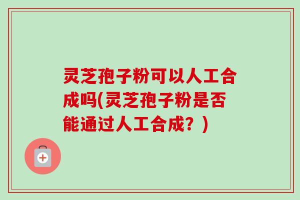 灵芝孢子粉可以人工合成吗(灵芝孢子粉是否能通过人工合成？)