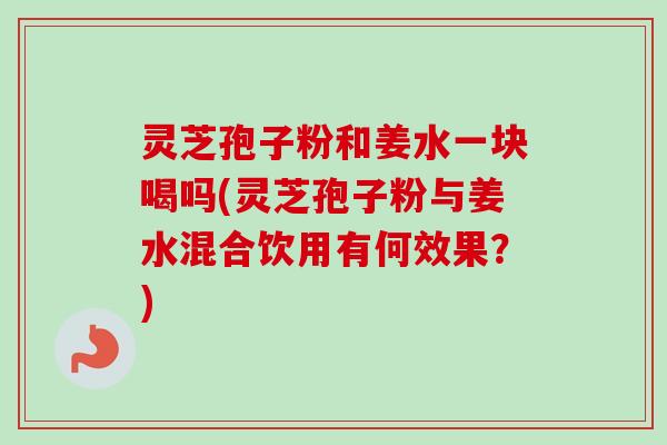灵芝孢子粉和姜水一块喝吗(灵芝孢子粉与姜水混合饮用有何效果？)