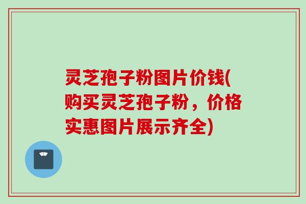 灵芝孢子粉图片价钱(购买灵芝孢子粉，价格实惠图片展示齐全)