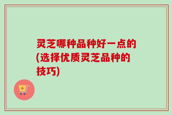 灵芝哪种品种好一点的(选择优质灵芝品种的技巧)