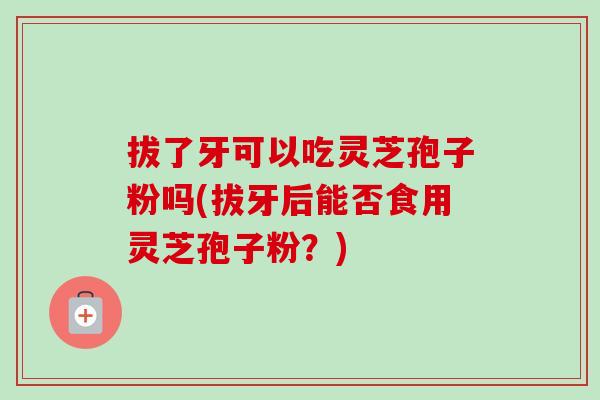 拔了牙可以吃灵芝孢子粉吗(拔牙后能否食用灵芝孢子粉？)