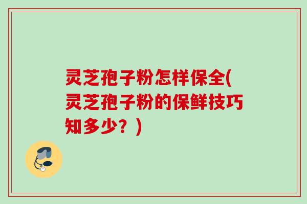 灵芝孢子粉怎样保全(灵芝孢子粉的保鲜技巧知多少？)