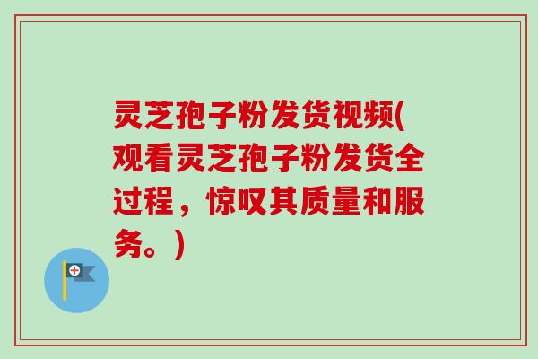 灵芝孢子粉发货视频(观看灵芝孢子粉发货全过程，惊叹其质量和服务。)