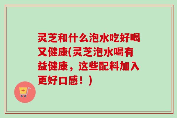 灵芝和什么泡水吃好喝又健康(灵芝泡水喝有益健康，这些配料加入更好口感！)