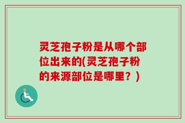 灵芝孢子粉是从哪个部位出来的(灵芝孢子粉的来源部位是哪里？)