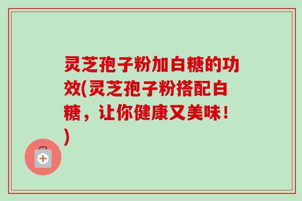 灵芝孢子粉加白糖的功效(灵芝孢子粉搭配白糖，让你健康又美味！)