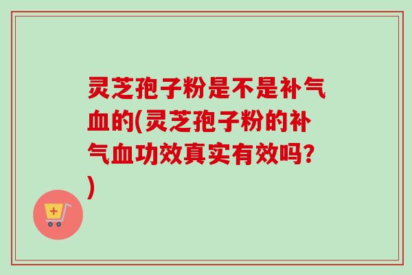 灵芝孢子粉是不是补气血的(灵芝孢子粉的补气血功效真实有效吗？)