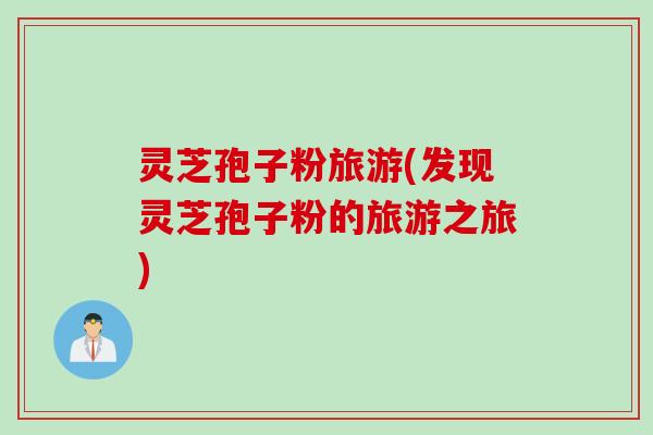 灵芝孢子粉旅游(发现灵芝孢子粉的旅游之旅)
