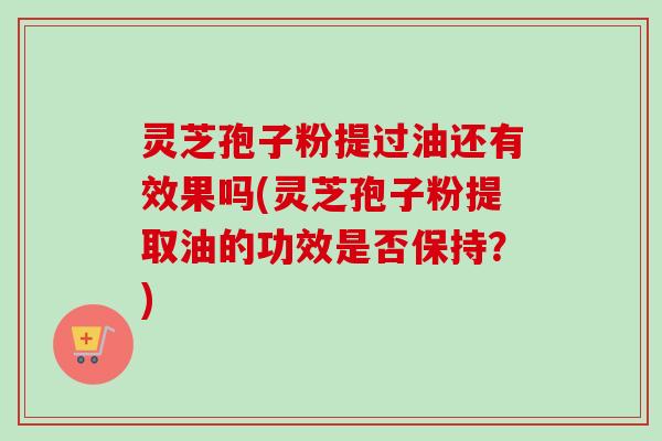 灵芝孢子粉提过油还有效果吗(灵芝孢子粉提取油的功效是否保持？)