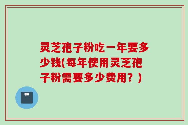 灵芝孢子粉吃一年要多少钱(每年使用灵芝孢子粉需要多少费用？)