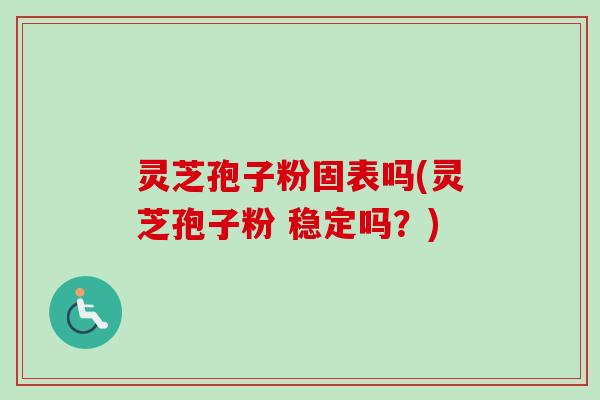 灵芝孢子粉固表吗(灵芝孢子粉 稳定吗？)