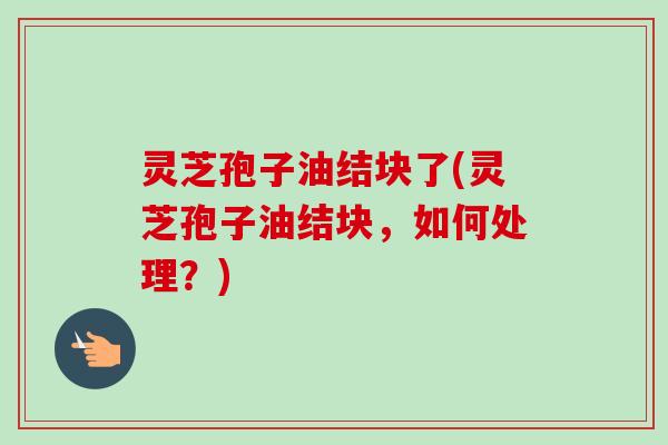 灵芝孢子油结块了(灵芝孢子油结块，如何处理？)
