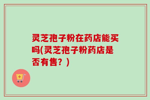 灵芝孢子粉在药店能买吗(灵芝孢子粉药店是否有售？)