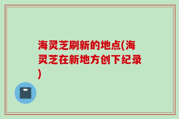 海灵芝刷新的地点(海灵芝在新地方创下纪录)
