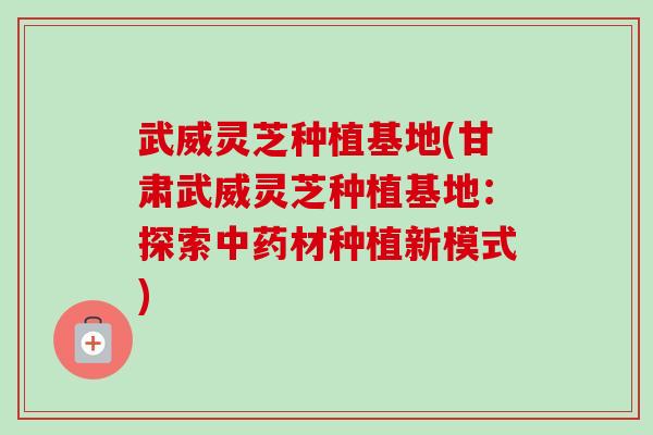 武威灵芝种植基地(甘肃武威灵芝种植基地：探索中药材种植新模式)