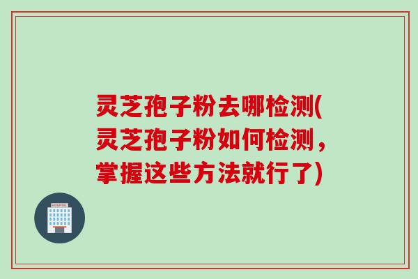 灵芝孢子粉去哪检测(灵芝孢子粉如何检测，掌握这些方法就行了)