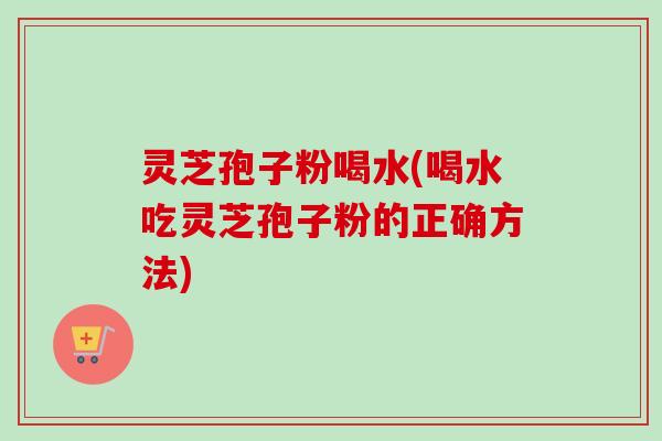灵芝孢子粉喝水(喝水吃灵芝孢子粉的正确方法)