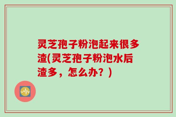 灵芝孢子粉泡起来很多渣(灵芝孢子粉泡水后渣多，怎么办？)