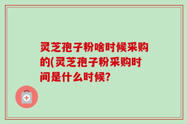 灵芝孢子粉啥时候采购的(灵芝孢子粉采购时间是什么时候？