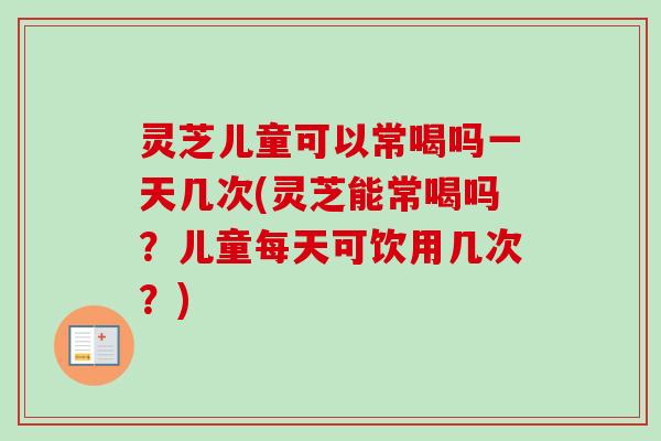 灵芝儿童可以常喝吗一天几次(灵芝能常喝吗？儿童每天可饮用几次？)