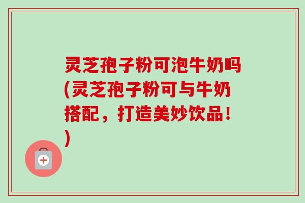 灵芝孢子粉可泡牛奶吗(灵芝孢子粉可与牛奶搭配，打造美妙饮品！)