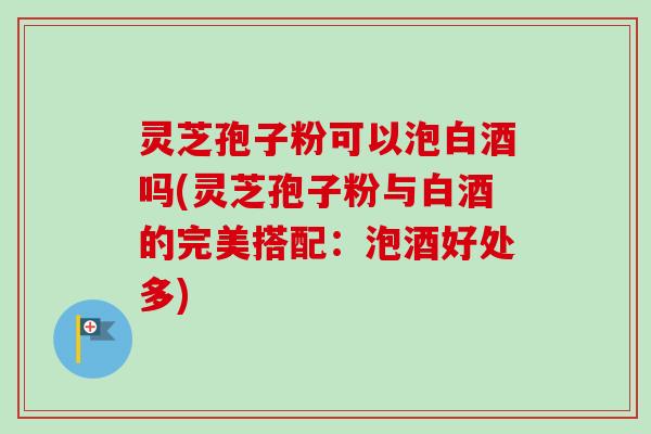 灵芝孢子粉可以泡白酒吗(灵芝孢子粉与白酒的完美搭配：泡酒好处多)