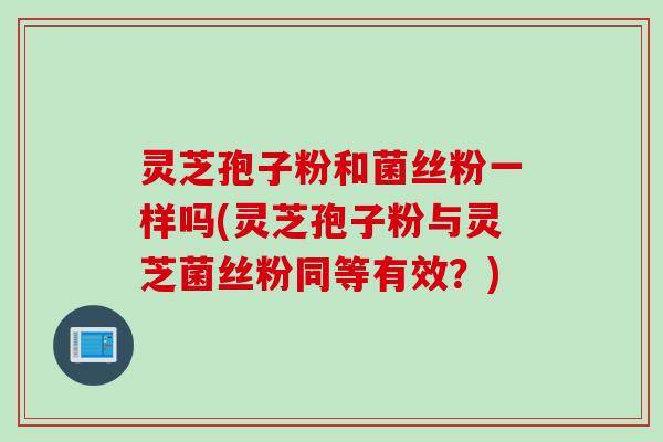 灵芝孢子粉和菌丝粉一样吗(灵芝孢子粉与灵芝菌丝粉同等有效？)