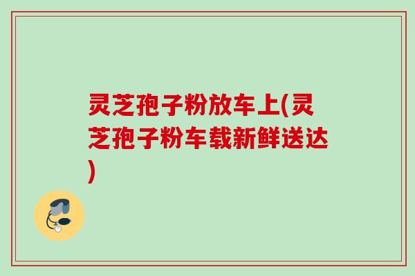 灵芝孢子粉放车上(灵芝孢子粉车载新鲜送达)