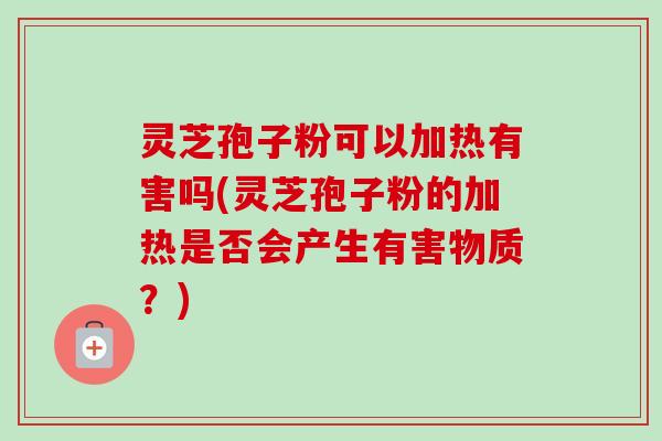 灵芝孢子粉可以加热有害吗(灵芝孢子粉的加热是否会产生有害物质？)
