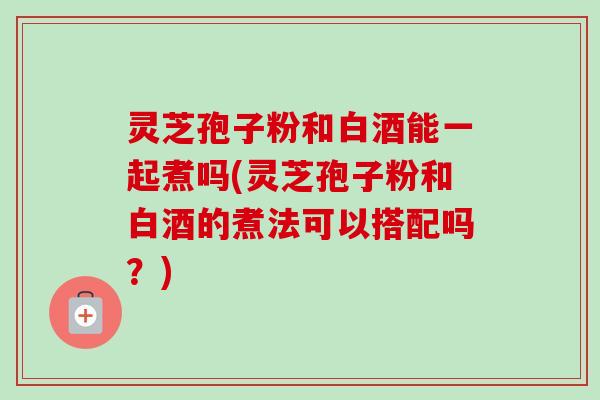 灵芝孢子粉和白酒能一起煮吗(灵芝孢子粉和白酒的煮法可以搭配吗？)