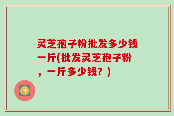 灵芝孢子粉批发多少钱一斤(批发灵芝孢子粉，一斤多少钱？)