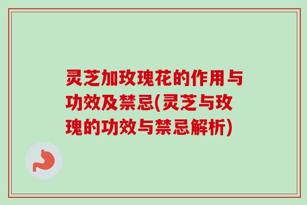 灵芝加玫瑰花的作用与功效及禁忌(灵芝与玫瑰的功效与禁忌解析)