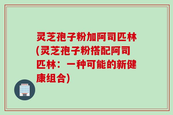 灵芝孢子粉加阿司匹林(灵芝孢子粉搭配阿司匹林：一种可能的新健康组合)
