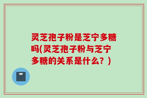 灵芝孢子粉是芝宁多糖吗(灵芝孢子粉与芝宁多糖的关系是什么？)