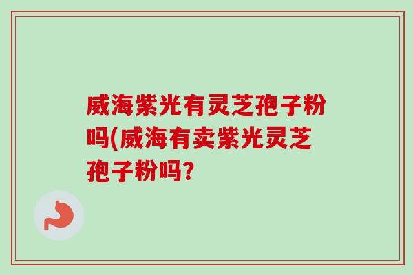 威海紫光有灵芝孢子粉吗(威海有卖紫光灵芝孢子粉吗？