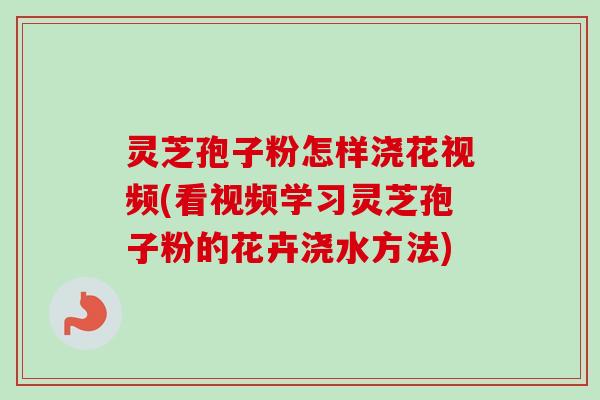 灵芝孢子粉怎样浇花视频(看视频学习灵芝孢子粉的花卉浇水方法)