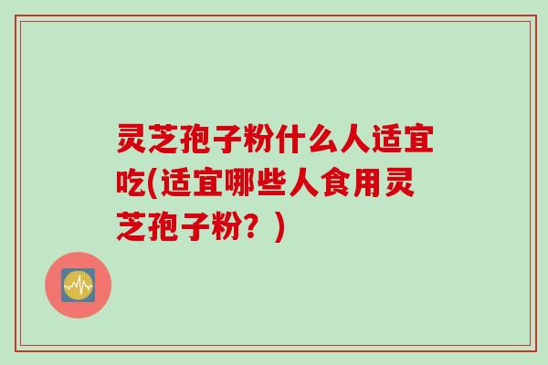 灵芝孢子粉什么人适宜吃(适宜哪些人食用灵芝孢子粉？)