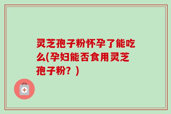 灵芝孢子粉怀孕了能吃么(孕妇能否食用灵芝孢子粉？)