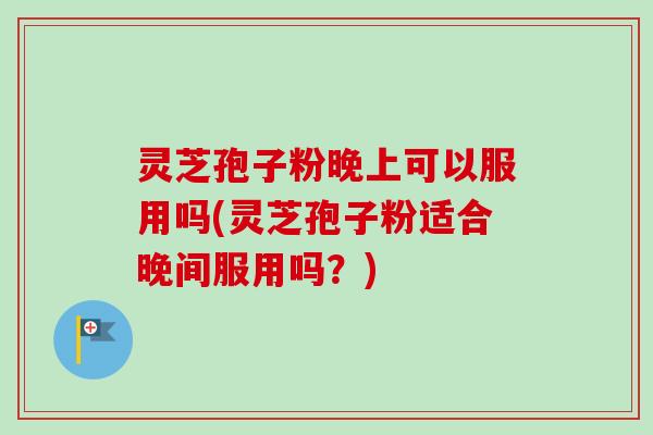 灵芝孢子粉晚上可以服用吗(灵芝孢子粉适合晚间服用吗？)