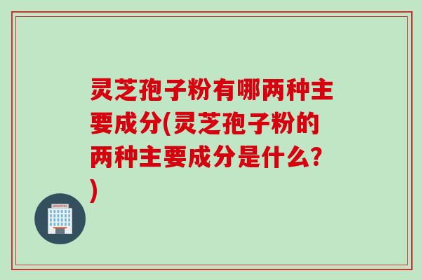 灵芝孢子粉有哪两种主要成分(灵芝孢子粉的两种主要成分是什么？)