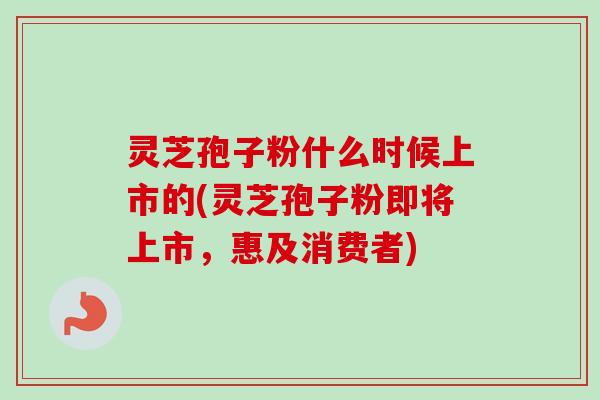 灵芝孢子粉什么时候上市的(灵芝孢子粉即将上市，惠及消费者)