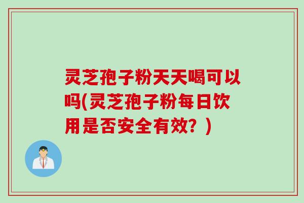 灵芝孢子粉天天喝可以吗(灵芝孢子粉每日饮用是否安全有效？)